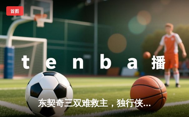 东契奇三双难救主，独行侠加时惜败凯尔特人无缘扳平总比分