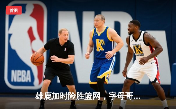 雄鹿加时险胜篮网，字母哥36+12+5主宰关键时刻