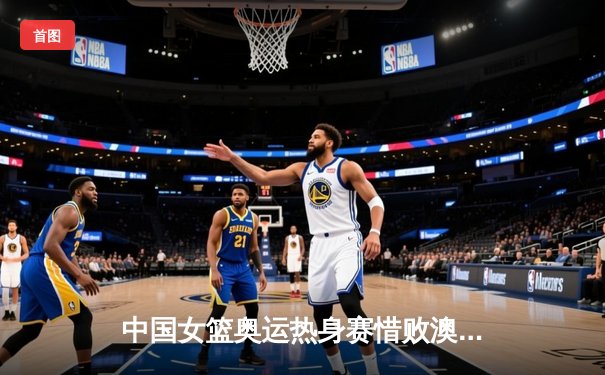 中国女篮奥运热身赛惜败澳大利亚 韩旭23+9李梦18分难救主