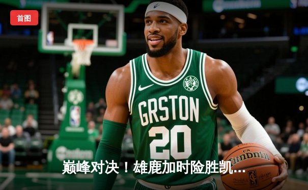 巅峰对决！雄鹿加时险胜凯尔特人，字母哥狂砍44分主宰比赛