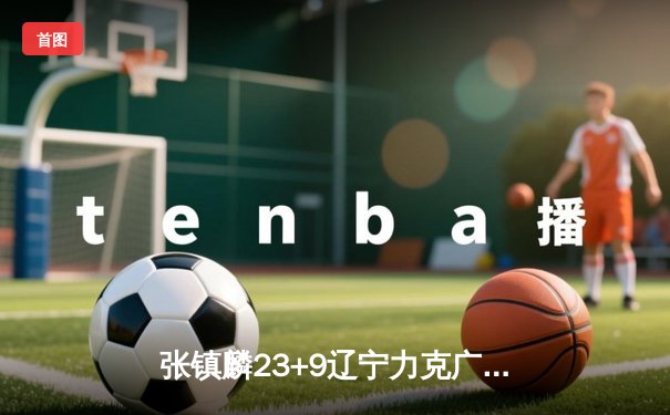 张镇麟23+9辽宁力克广东夺赛点，周琦12分伤退引悬念