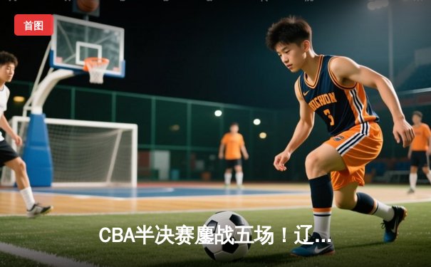 CBA半决赛鏖战五场！辽宁逆转广东晋级总决赛 赵继伟独揽31分创生涯新高