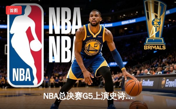 NBA总决赛G5上演史诗逆转！勇士末节狂轰21-0攻势锁定冠军点